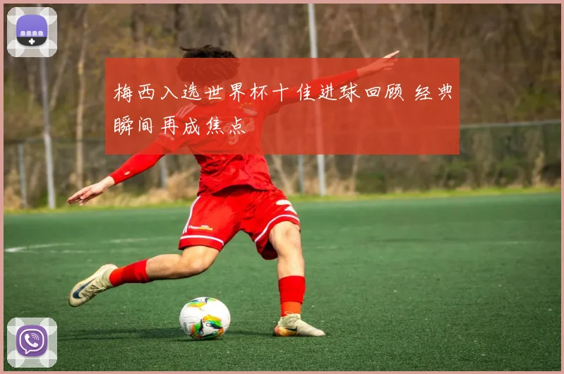 梅西入选世界杯十佳进球回顾 经典瞬间再成焦点
