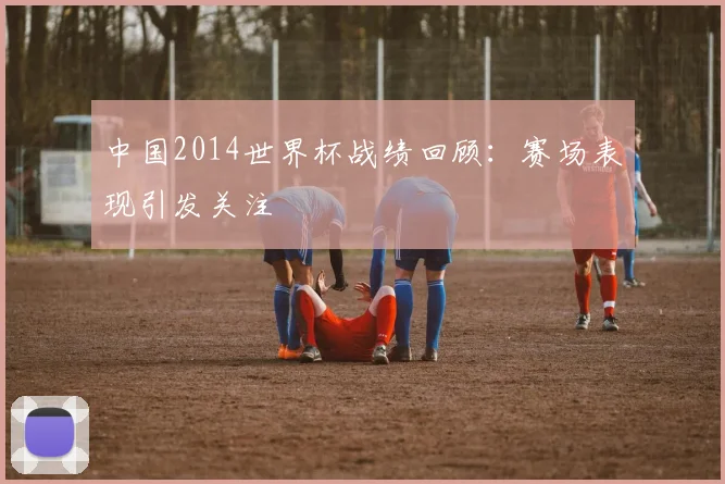 中国2014世界杯战绩回顾：赛场表现引发关注
